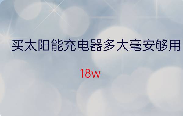 买太阳能充电器多大毫安够用 18w 6v太阳能板充电多少安？